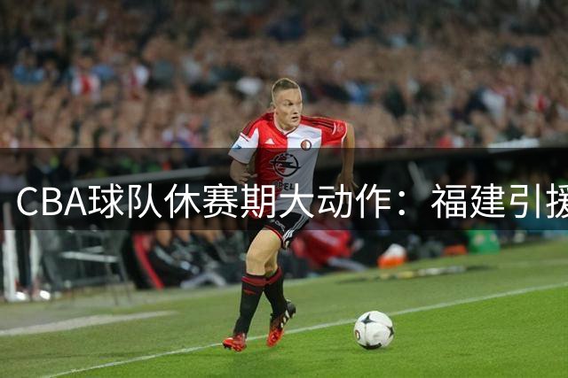 CBA球队休赛期大动作：福建引援求稳 同曦大洗牌 江苏送新星留洋